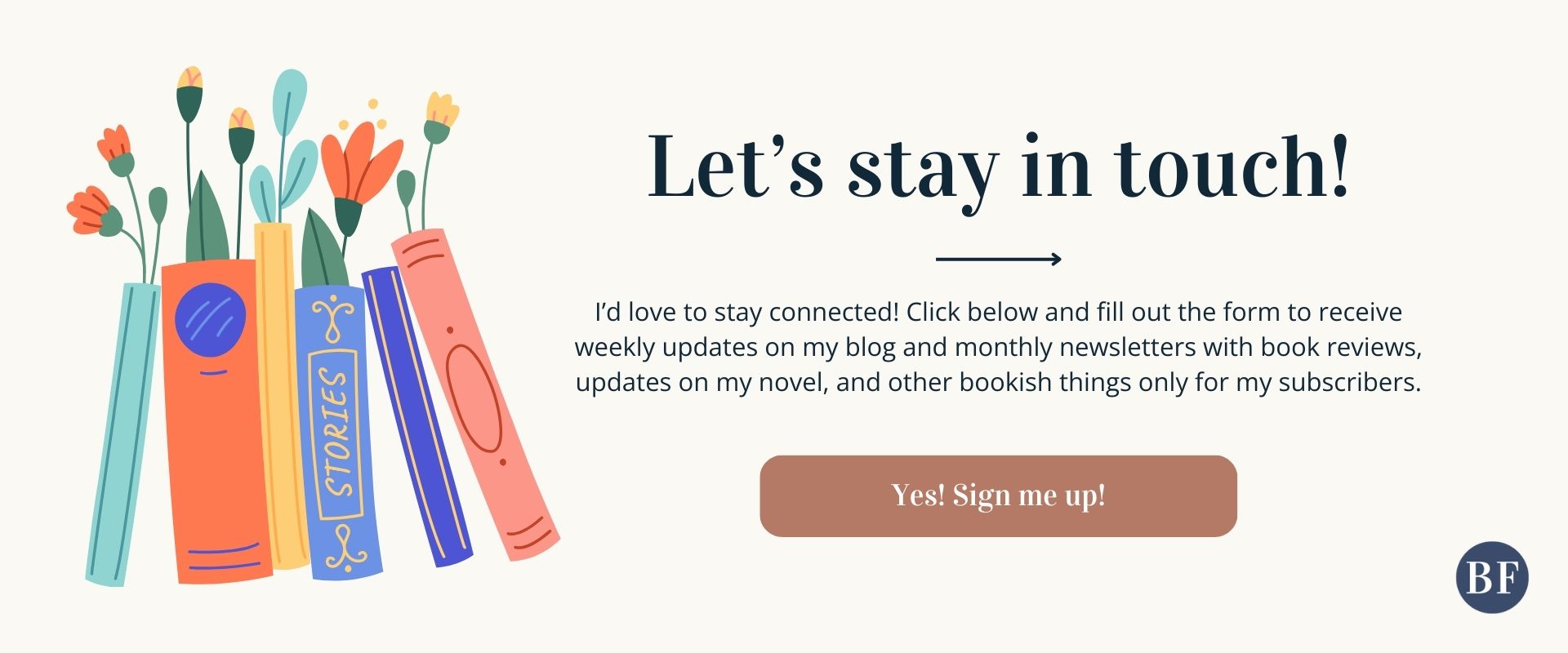Graphic with the title "Let's Stay In Touch! I’d love to stay connected! Click below and fill out the form to receive weekly updates on my blog and monthly newsletters with book reviews, updates on my novel, and other bookish things only for my subscribers" and a button saying "Yes! Sign me up!" next to a vibrant graphic drawing of books. Click this image to sign up for Beth Foreman's email list!